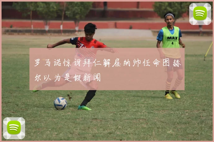 罗马诺惊讶拜仁解雇纳帅任命图赫尔以为是假新闻