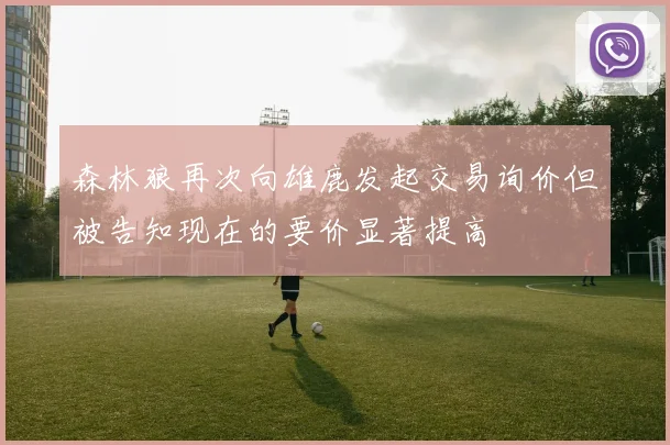 森林狼再次向雄鹿发起交易询价但被告知现在的要价显著提高