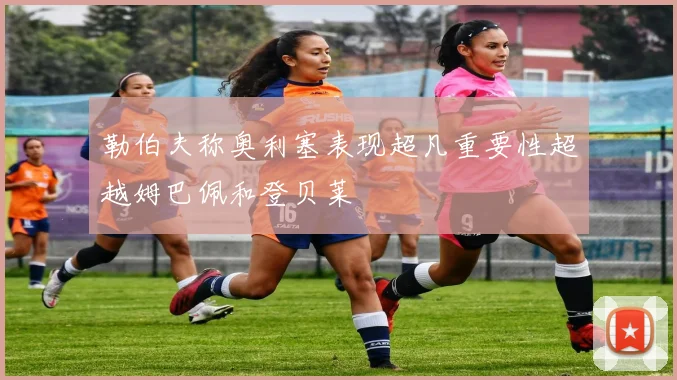 勒伯夫称奥利塞表现超凡重要性超越姆巴佩和登贝莱