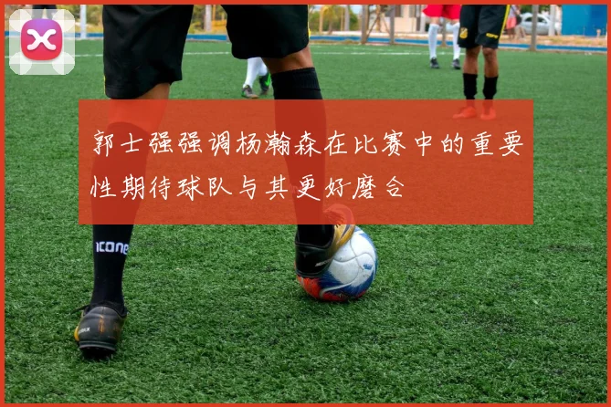 郭士强强调杨瀚森在比赛中的重要性期待球队与其更好磨合