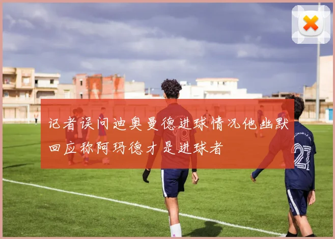 记者误问迪奥曼德进球情况他幽默回应称阿玛德才是进球者