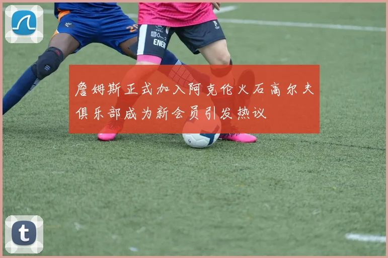 詹姆斯正式加入阿克伦火石高尔夫俱乐部成为新会员引发热议