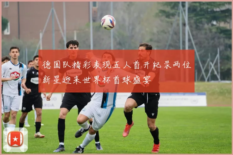 德国队精彩表现五人首开纪录两位新星迎来世界杯首球盛宴
