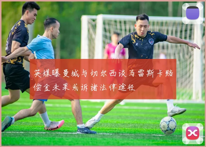 英媒曝曼城与切尔西谈马雷斯卡赔偿金未果或诉诸法律途径