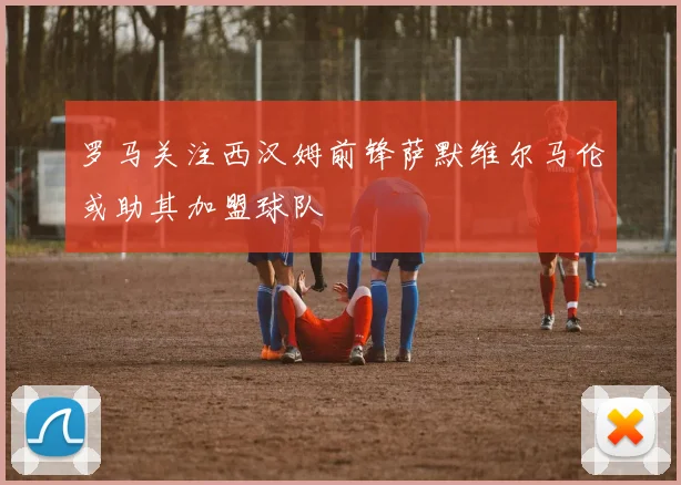 罗马关注西汉姆前锋萨默维尔马伦或助其加盟球队