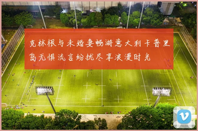 克林根与未婚妻畅游意大利卡普里岛无惧流言纷扰尽享浪漫时光
