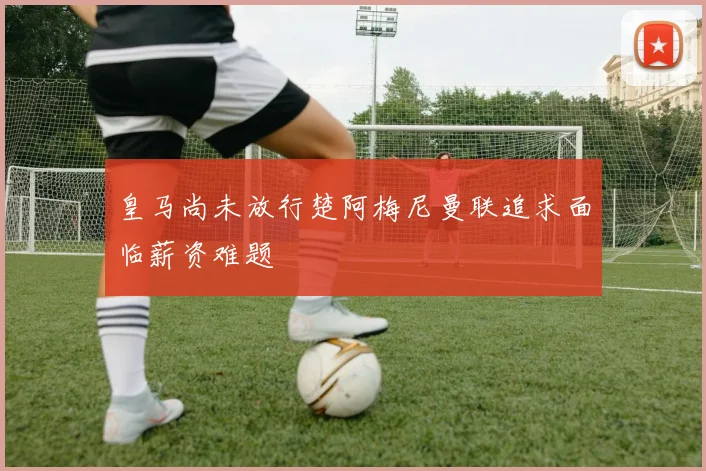 皇马尚未放行楚阿梅尼曼联追求面临薪资难题