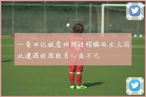 一哥回忆被詹姆斯追帽瞬间女儿因此遭遇校园欺负心痛不已